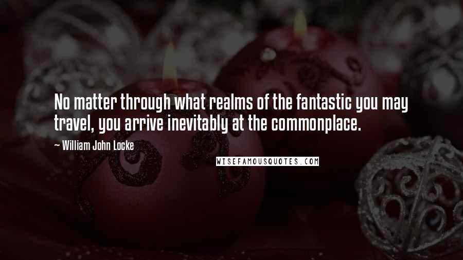 William John Locke Quotes: No matter through what realms of the fantastic you may travel, you arrive inevitably at the commonplace.