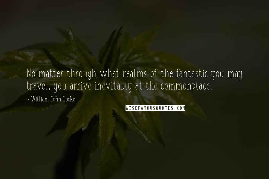 William John Locke Quotes: No matter through what realms of the fantastic you may travel, you arrive inevitably at the commonplace.