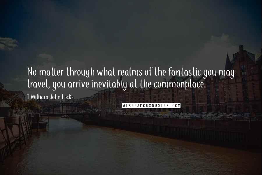 William John Locke Quotes: No matter through what realms of the fantastic you may travel, you arrive inevitably at the commonplace.