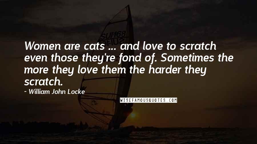 William John Locke Quotes: Women are cats ... and love to scratch even those they're fond of. Sometimes the more they love them the harder they scratch.
