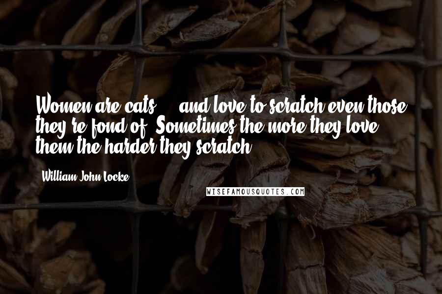 William John Locke Quotes: Women are cats ... and love to scratch even those they're fond of. Sometimes the more they love them the harder they scratch.