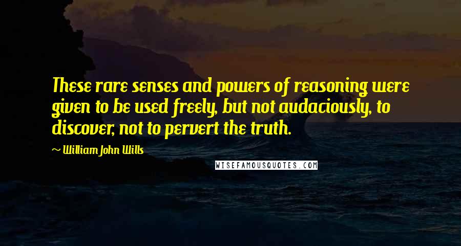 William John Wills Quotes: These rare senses and powers of reasoning were given to be used freely, but not audaciously, to discover, not to pervert the truth.