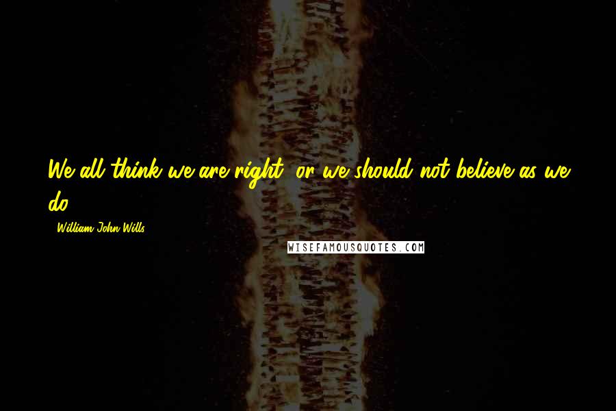 William John Wills Quotes: We all think we are right, or we should not believe as we do.