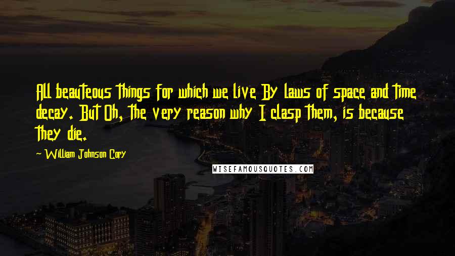 William Johnson Cory Quotes: All beauteous things for which we live By laws of space and time decay. But Oh, the very reason why I clasp them, is because they die.