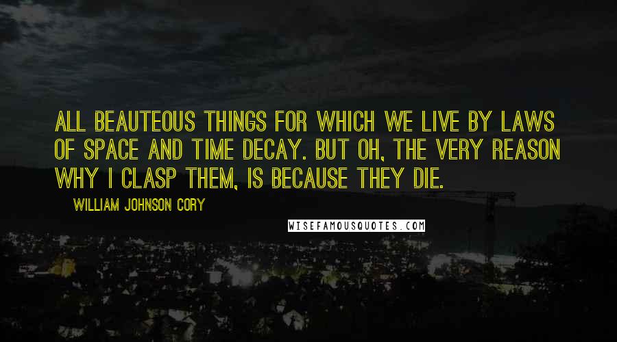 William Johnson Cory Quotes: All beauteous things for which we live By laws of space and time decay. But Oh, the very reason why I clasp them, is because they die.