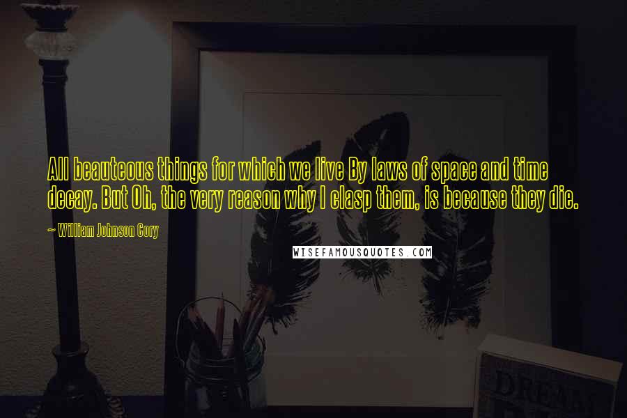 William Johnson Cory Quotes: All beauteous things for which we live By laws of space and time decay. But Oh, the very reason why I clasp them, is because they die.