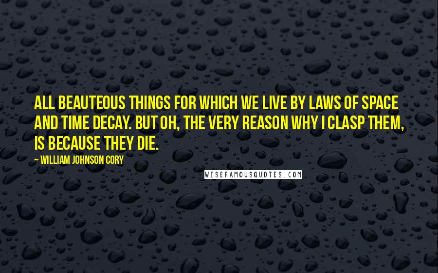 William Johnson Cory Quotes: All beauteous things for which we live By laws of space and time decay. But Oh, the very reason why I clasp them, is because they die.