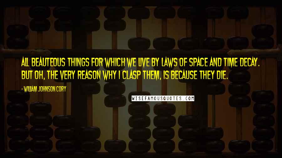 William Johnson Cory Quotes: All beauteous things for which we live By laws of space and time decay. But Oh, the very reason why I clasp them, is because they die.