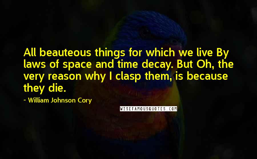 William Johnson Cory Quotes: All beauteous things for which we live By laws of space and time decay. But Oh, the very reason why I clasp them, is because they die.