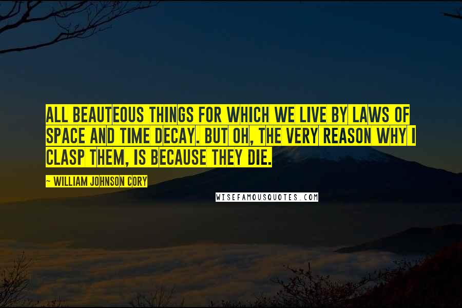 William Johnson Cory Quotes: All beauteous things for which we live By laws of space and time decay. But Oh, the very reason why I clasp them, is because they die.