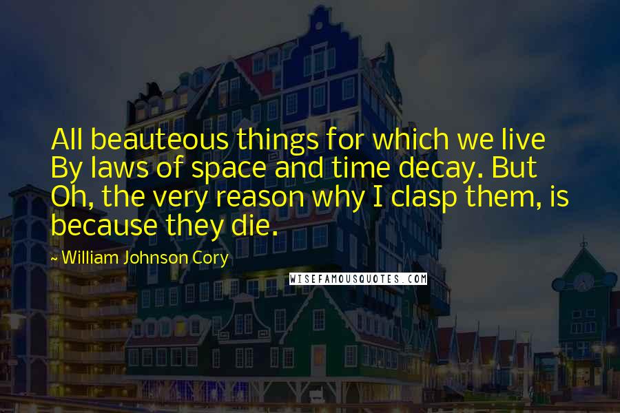 William Johnson Cory Quotes: All beauteous things for which we live By laws of space and time decay. But Oh, the very reason why I clasp them, is because they die.