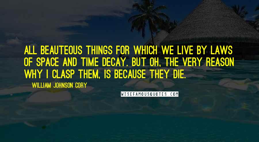 William Johnson Cory Quotes: All beauteous things for which we live By laws of space and time decay. But Oh, the very reason why I clasp them, is because they die.