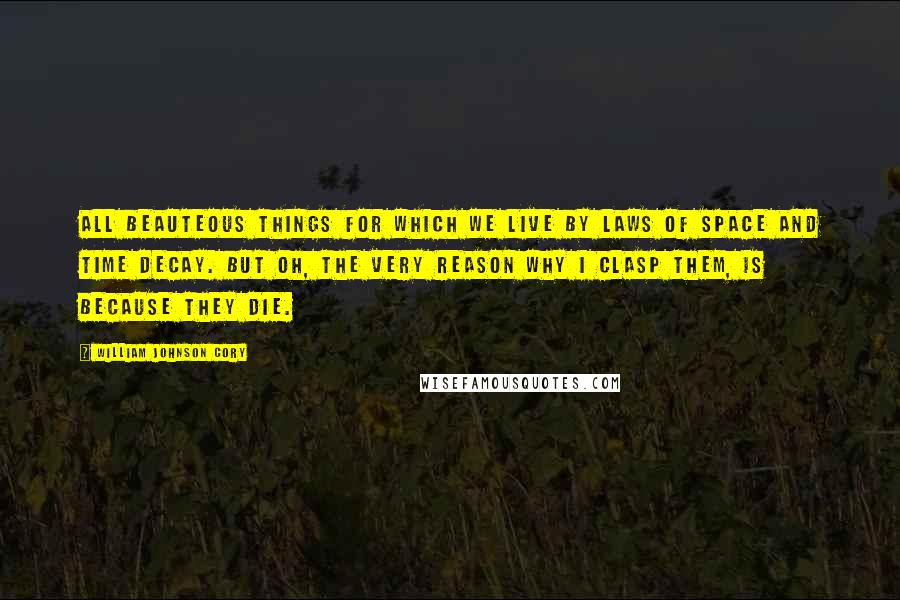 William Johnson Cory Quotes: All beauteous things for which we live By laws of space and time decay. But Oh, the very reason why I clasp them, is because they die.