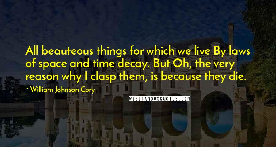 William Johnson Cory Quotes: All beauteous things for which we live By laws of space and time decay. But Oh, the very reason why I clasp them, is because they die.