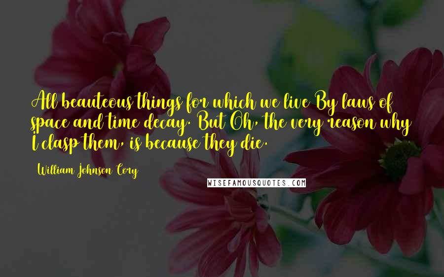 William Johnson Cory Quotes: All beauteous things for which we live By laws of space and time decay. But Oh, the very reason why I clasp them, is because they die.