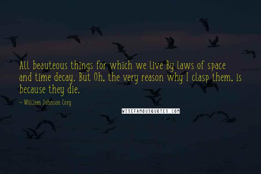 William Johnson Cory Quotes: All beauteous things for which we live By laws of space and time decay. But Oh, the very reason why I clasp them, is because they die.