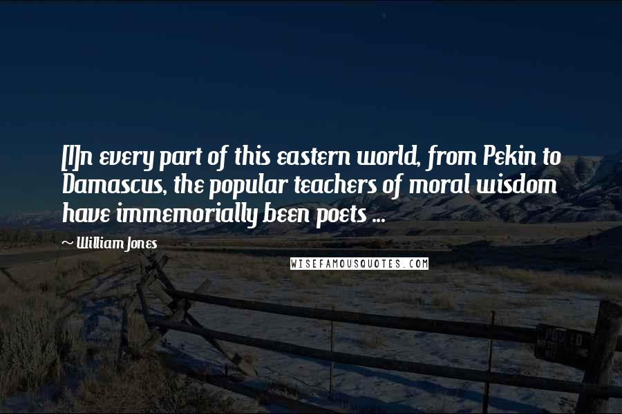 William Jones Quotes: [I]n every part of this eastern world, from Pekin to Damascus, the popular teachers of moral wisdom have immemorially been poets ...