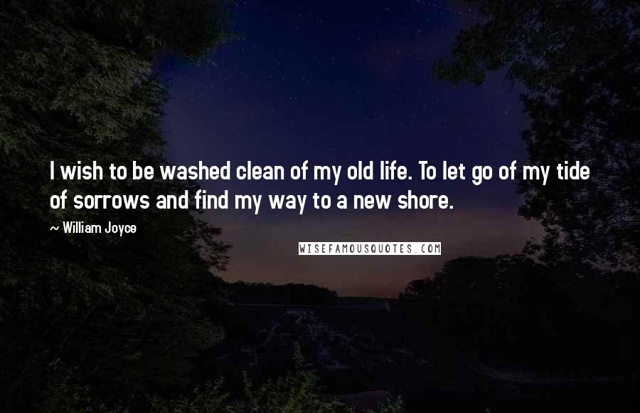 William Joyce Quotes: I wish to be washed clean of my old life. To let go of my tide of sorrows and find my way to a new shore.