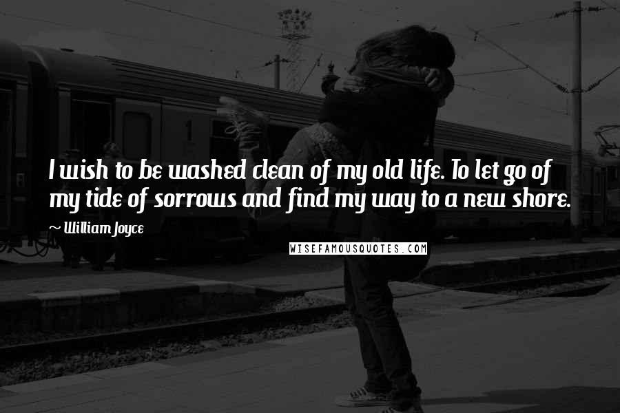 William Joyce Quotes: I wish to be washed clean of my old life. To let go of my tide of sorrows and find my way to a new shore.