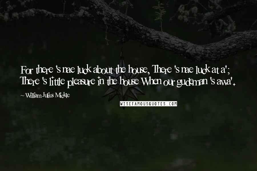 William Julius Mickle Quotes: For there 's nae luck about the house, There 's nae luck at a'; There 's little pleasure in the house When our gudeman 's awa'.
