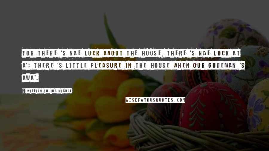 William Julius Mickle Quotes: For there 's nae luck about the house, There 's nae luck at a'; There 's little pleasure in the house When our gudeman 's awa'.