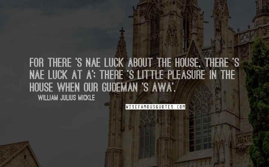 William Julius Mickle Quotes: For there 's nae luck about the house, There 's nae luck at a'; There 's little pleasure in the house When our gudeman 's awa'.