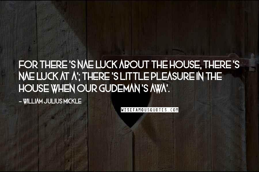 William Julius Mickle Quotes: For there 's nae luck about the house, There 's nae luck at a'; There 's little pleasure in the house When our gudeman 's awa'.