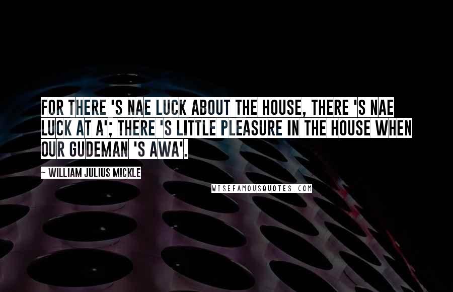 William Julius Mickle Quotes: For there 's nae luck about the house, There 's nae luck at a'; There 's little pleasure in the house When our gudeman 's awa'.