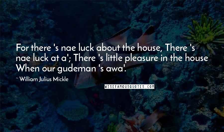 William Julius Mickle Quotes: For there 's nae luck about the house, There 's nae luck at a'; There 's little pleasure in the house When our gudeman 's awa'.