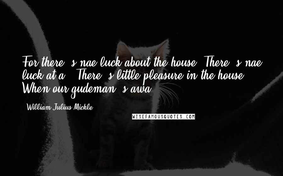 William Julius Mickle Quotes: For there 's nae luck about the house, There 's nae luck at a'; There 's little pleasure in the house When our gudeman 's awa'.