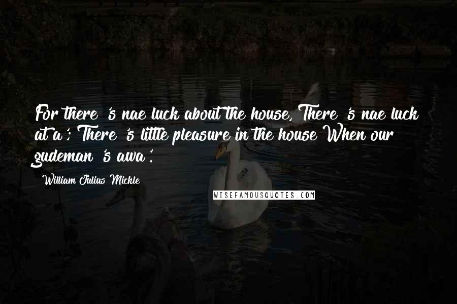 William Julius Mickle Quotes: For there 's nae luck about the house, There 's nae luck at a'; There 's little pleasure in the house When our gudeman 's awa'.