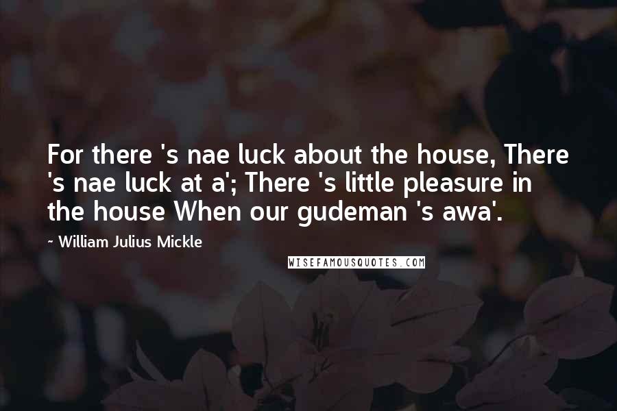 William Julius Mickle Quotes: For there 's nae luck about the house, There 's nae luck at a'; There 's little pleasure in the house When our gudeman 's awa'.