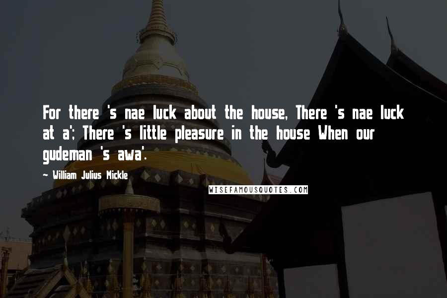 William Julius Mickle Quotes: For there 's nae luck about the house, There 's nae luck at a'; There 's little pleasure in the house When our gudeman 's awa'.