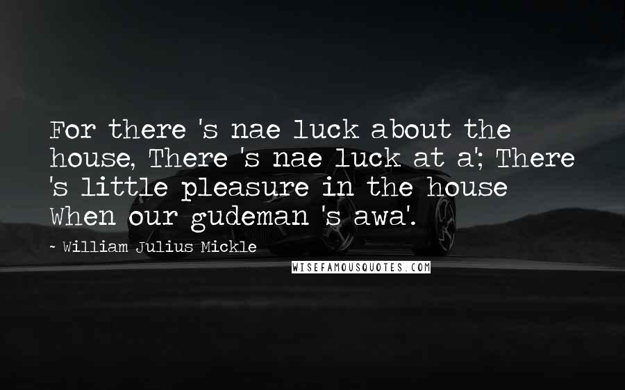 William Julius Mickle Quotes: For there 's nae luck about the house, There 's nae luck at a'; There 's little pleasure in the house When our gudeman 's awa'.