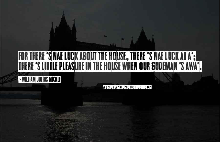 William Julius Mickle Quotes: For there 's nae luck about the house, There 's nae luck at a'; There 's little pleasure in the house When our gudeman 's awa'.