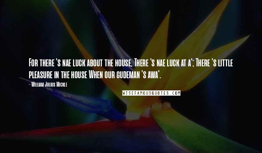 William Julius Mickle Quotes: For there 's nae luck about the house, There 's nae luck at a'; There 's little pleasure in the house When our gudeman 's awa'.