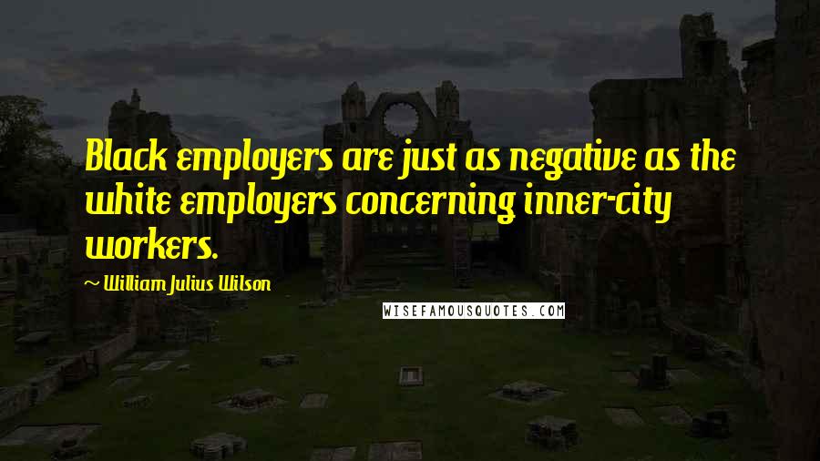 William Julius Wilson Quotes: Black employers are just as negative as the white employers concerning inner-city workers.