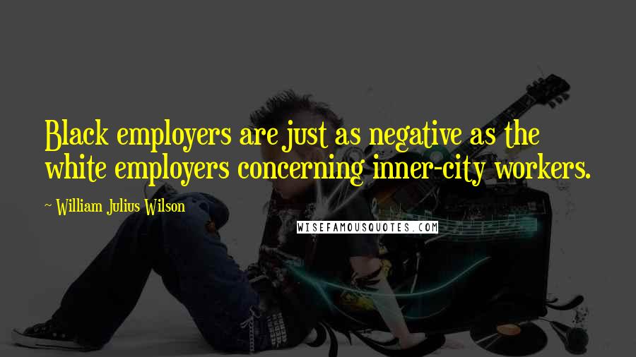 William Julius Wilson Quotes: Black employers are just as negative as the white employers concerning inner-city workers.