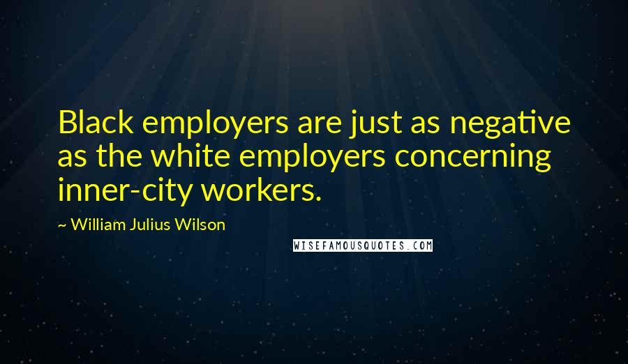 William Julius Wilson Quotes: Black employers are just as negative as the white employers concerning inner-city workers.