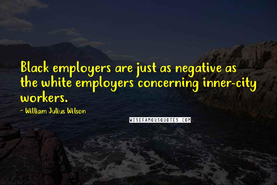 William Julius Wilson Quotes: Black employers are just as negative as the white employers concerning inner-city workers.