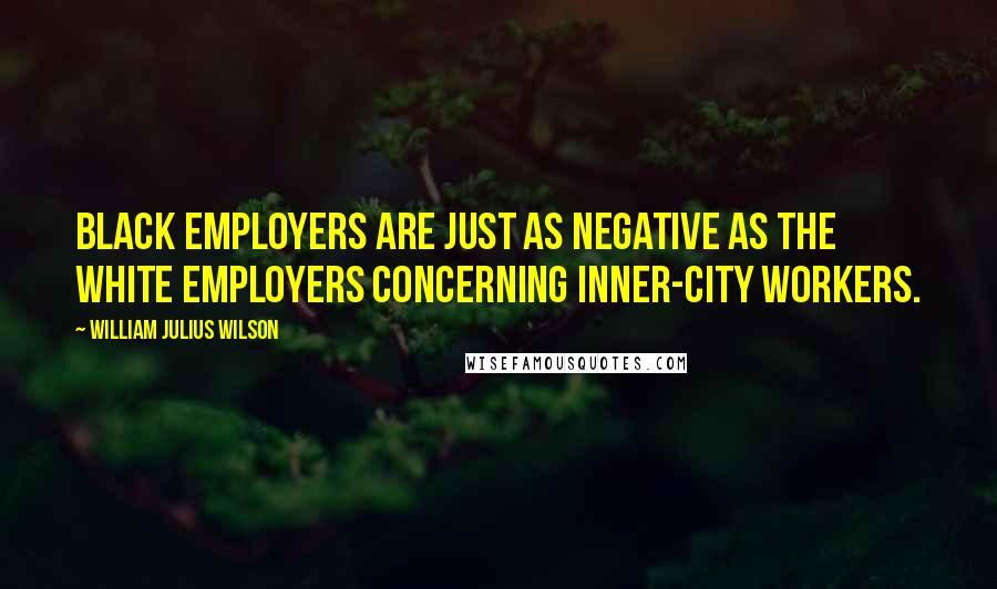 William Julius Wilson Quotes: Black employers are just as negative as the white employers concerning inner-city workers.