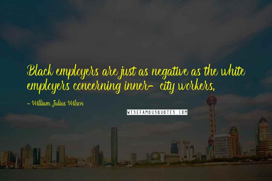 William Julius Wilson Quotes: Black employers are just as negative as the white employers concerning inner-city workers.