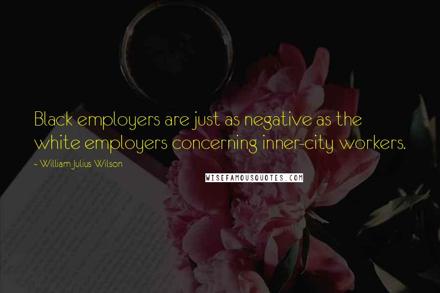 William Julius Wilson Quotes: Black employers are just as negative as the white employers concerning inner-city workers.