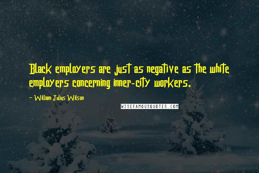 William Julius Wilson Quotes: Black employers are just as negative as the white employers concerning inner-city workers.