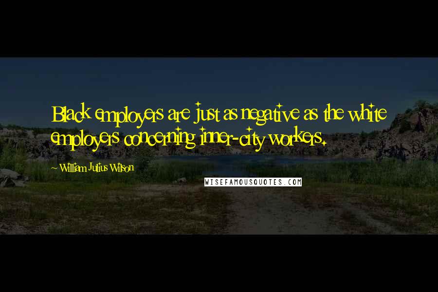 William Julius Wilson Quotes: Black employers are just as negative as the white employers concerning inner-city workers.