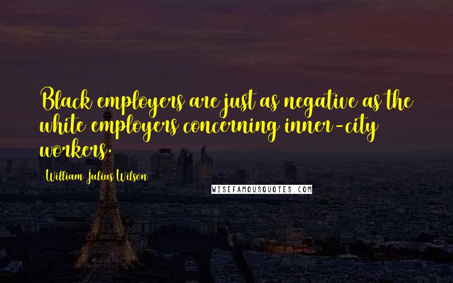 William Julius Wilson Quotes: Black employers are just as negative as the white employers concerning inner-city workers.