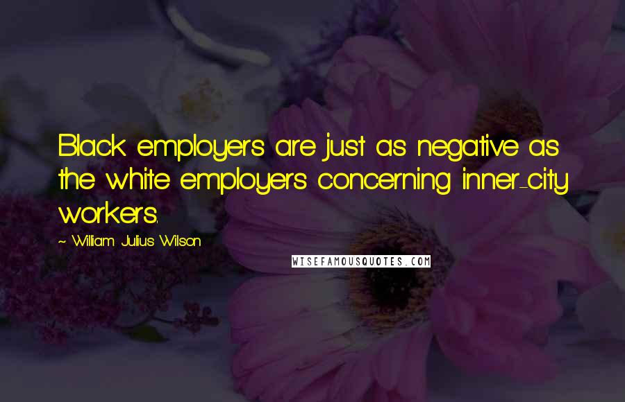 William Julius Wilson Quotes: Black employers are just as negative as the white employers concerning inner-city workers.