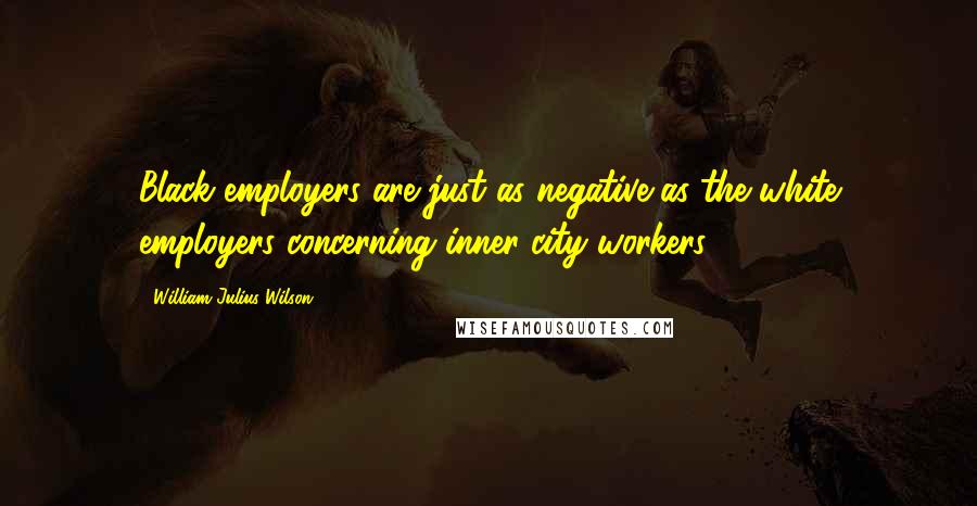 William Julius Wilson Quotes: Black employers are just as negative as the white employers concerning inner-city workers.