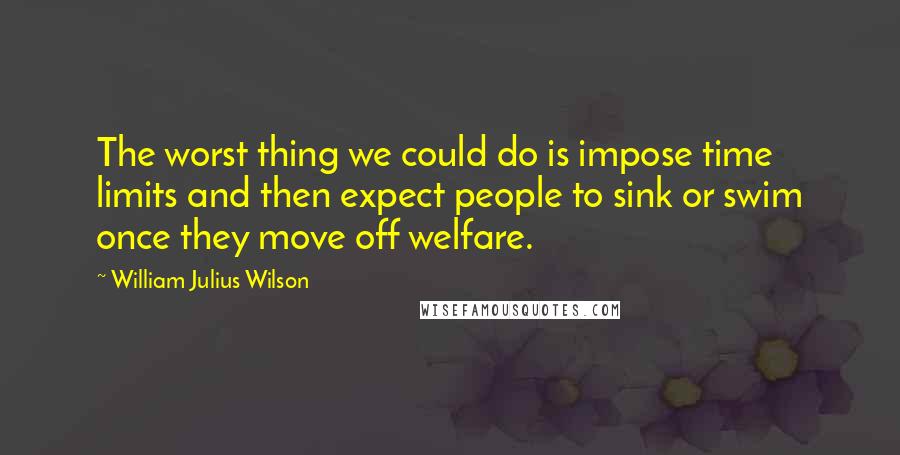 William Julius Wilson Quotes: The worst thing we could do is impose time limits and then expect people to sink or swim once they move off welfare.