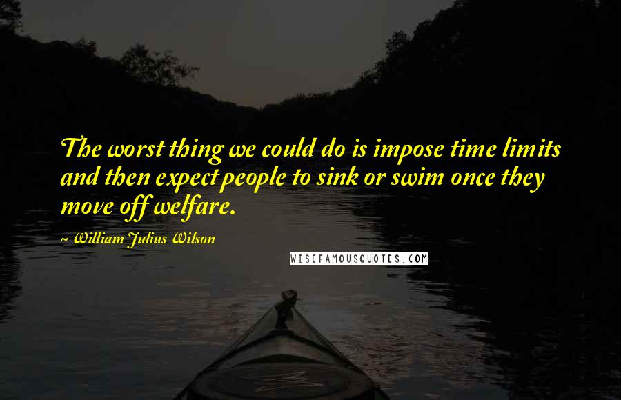 William Julius Wilson Quotes: The worst thing we could do is impose time limits and then expect people to sink or swim once they move off welfare.